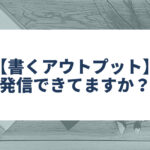 【書くアウトプット】 発信できてますか？